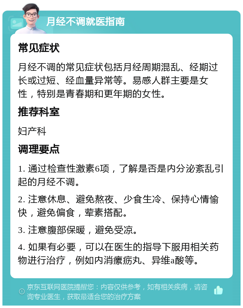 月经不调就医指南 常见症状 月经不调的常见症状包括月经周期混乱、经期过长或过短、经血量异常等。易感人群主要是女性，特别是青春期和更年期的女性。 推荐科室 妇产科 调理要点 1. 通过检查性激素6项，了解是否是内分泌紊乱引起的月经不调。 2. 注意休息、避免熬夜、少食生冷、保持心情愉快，避免偏食，荤素搭配。 3. 注意腹部保暖，避免受凉。 4. 如果有必要，可以在医生的指导下服用相关药物进行治疗，例如内消瘰疬丸、异维a酸等。