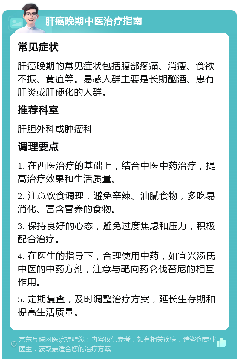 肝癌晚期中医治疗指南 常见症状 肝癌晚期的常见症状包括腹部疼痛、消瘦、食欲不振、黄疸等。易感人群主要是长期酗酒、患有肝炎或肝硬化的人群。 推荐科室 肝胆外科或肿瘤科 调理要点 1. 在西医治疗的基础上，结合中医中药治疗，提高治疗效果和生活质量。 2. 注意饮食调理，避免辛辣、油腻食物，多吃易消化、富含营养的食物。 3. 保持良好的心态，避免过度焦虑和压力，积极配合治疗。 4. 在医生的指导下，合理使用中药，如宜兴汤氏中医的中药方剂，注意与靶向药仑伐替尼的相互作用。 5. 定期复查，及时调整治疗方案，延长生存期和提高生活质量。