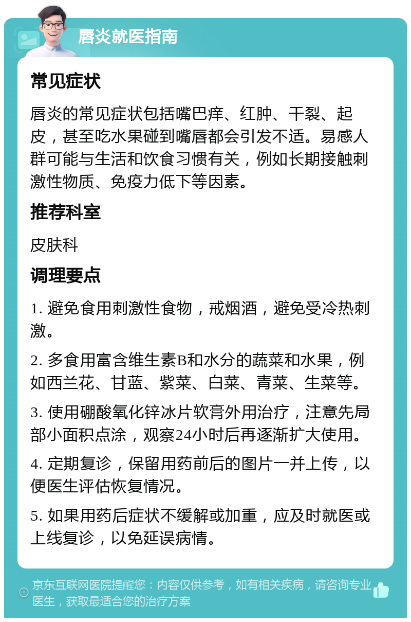 唇炎就医指南 常见症状 唇炎的常见症状包括嘴巴痒、红肿、干裂、起皮，甚至吃水果碰到嘴唇都会引发不适。易感人群可能与生活和饮食习惯有关，例如长期接触刺激性物质、免疫力低下等因素。 推荐科室 皮肤科 调理要点 1. 避免食用刺激性食物，戒烟酒，避免受冷热刺激。 2. 多食用富含维生素B和水分的蔬菜和水果，例如西兰花、甘蓝、紫菜、白菜、青菜、生菜等。 3. 使用硼酸氧化锌冰片软膏外用治疗，注意先局部小面积点涂，观察24小时后再逐渐扩大使用。 4. 定期复诊，保留用药前后的图片一并上传，以便医生评估恢复情况。 5. 如果用药后症状不缓解或加重，应及时就医或上线复诊，以免延误病情。