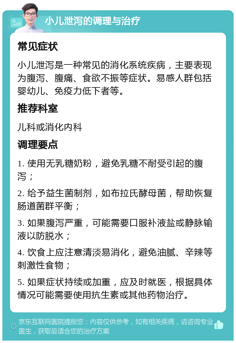 小儿泄泻的调理与治疗 常见症状 小儿泄泻是一种常见的消化系统疾病，主要表现为腹泻、腹痛、食欲不振等症状。易感人群包括婴幼儿、免疫力低下者等。 推荐科室 儿科或消化内科 调理要点 1. 使用无乳糖奶粉，避免乳糖不耐受引起的腹泻； 2. 给予益生菌制剂，如布拉氏酵母菌，帮助恢复肠道菌群平衡； 3. 如果腹泻严重，可能需要口服补液盐或静脉输液以防脱水； 4. 饮食上应注意清淡易消化，避免油腻、辛辣等刺激性食物； 5. 如果症状持续或加重，应及时就医，根据具体情况可能需要使用抗生素或其他药物治疗。