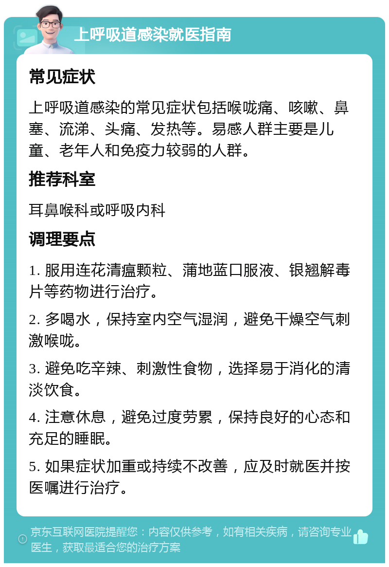 上呼吸道感染就医指南 常见症状 上呼吸道感染的常见症状包括喉咙痛、咳嗽、鼻塞、流涕、头痛、发热等。易感人群主要是儿童、老年人和免疫力较弱的人群。 推荐科室 耳鼻喉科或呼吸内科 调理要点 1. 服用连花清瘟颗粒、蒲地蓝口服液、银翘解毒片等药物进行治疗。 2. 多喝水，保持室内空气湿润，避免干燥空气刺激喉咙。 3. 避免吃辛辣、刺激性食物，选择易于消化的清淡饮食。 4. 注意休息，避免过度劳累，保持良好的心态和充足的睡眠。 5. 如果症状加重或持续不改善，应及时就医并按医嘱进行治疗。