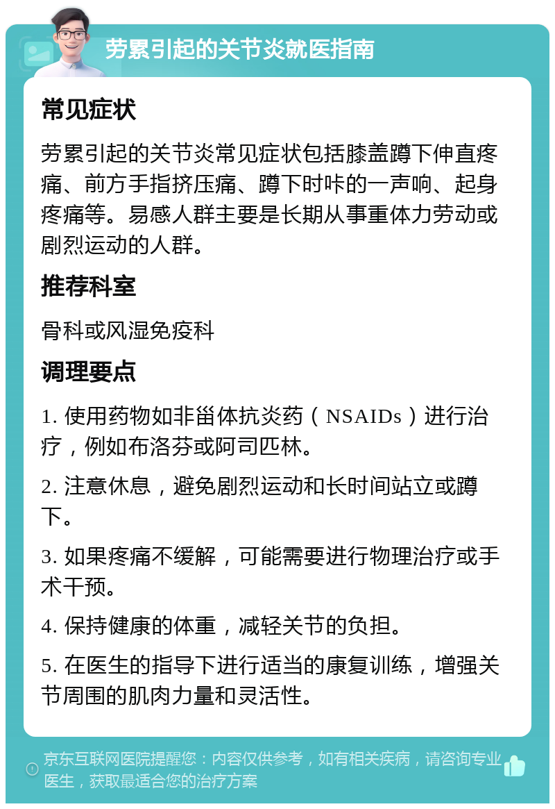 劳累引起的关节炎就医指南 常见症状 劳累引起的关节炎常见症状包括膝盖蹲下伸直疼痛、前方手指挤压痛、蹲下时咔的一声响、起身疼痛等。易感人群主要是长期从事重体力劳动或剧烈运动的人群。 推荐科室 骨科或风湿免疫科 调理要点 1. 使用药物如非甾体抗炎药（NSAIDs）进行治疗，例如布洛芬或阿司匹林。 2. 注意休息，避免剧烈运动和长时间站立或蹲下。 3. 如果疼痛不缓解，可能需要进行物理治疗或手术干预。 4. 保持健康的体重，减轻关节的负担。 5. 在医生的指导下进行适当的康复训练，增强关节周围的肌肉力量和灵活性。