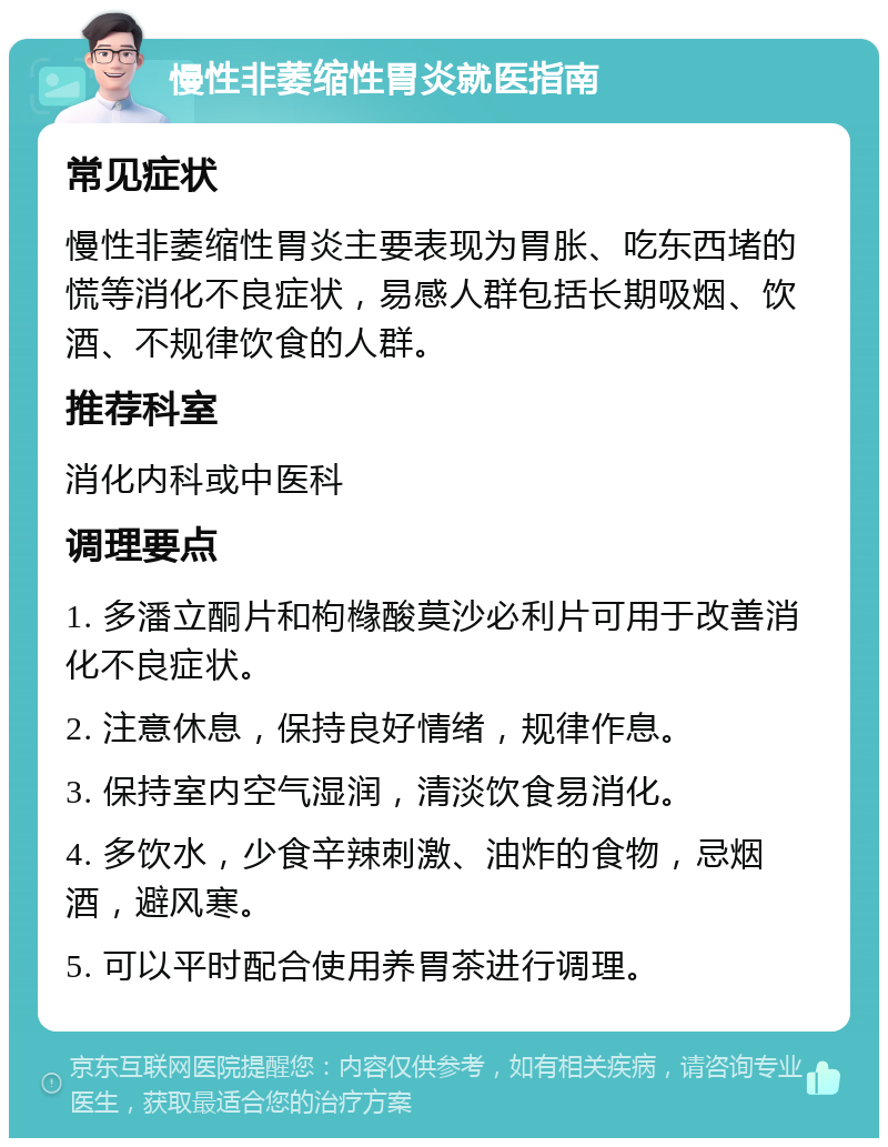 慢性非萎缩性胃炎就医指南 常见症状 慢性非萎缩性胃炎主要表现为胃胀、吃东西堵的慌等消化不良症状，易感人群包括长期吸烟、饮酒、不规律饮食的人群。 推荐科室 消化内科或中医科 调理要点 1. 多潘立酮片和枸橼酸莫沙必利片可用于改善消化不良症状。 2. 注意休息，保持良好情绪，规律作息。 3. 保持室内空气湿润，清淡饮食易消化。 4. 多饮水，少食辛辣刺激、油炸的食物，忌烟酒，避风寒。 5. 可以平时配合使用养胃茶进行调理。