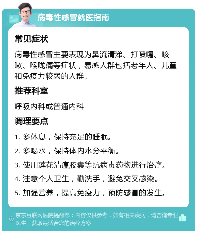 病毒性感冒就医指南 常见症状 病毒性感冒主要表现为鼻流清涕、打喷嚏、咳嗽、喉咙痛等症状，易感人群包括老年人、儿童和免疫力较弱的人群。 推荐科室 呼吸内科或普通内科 调理要点 1. 多休息，保持充足的睡眠。 2. 多喝水，保持体内水分平衡。 3. 使用莲花清瘟胶囊等抗病毒药物进行治疗。 4. 注意个人卫生，勤洗手，避免交叉感染。 5. 加强营养，提高免疫力，预防感冒的发生。