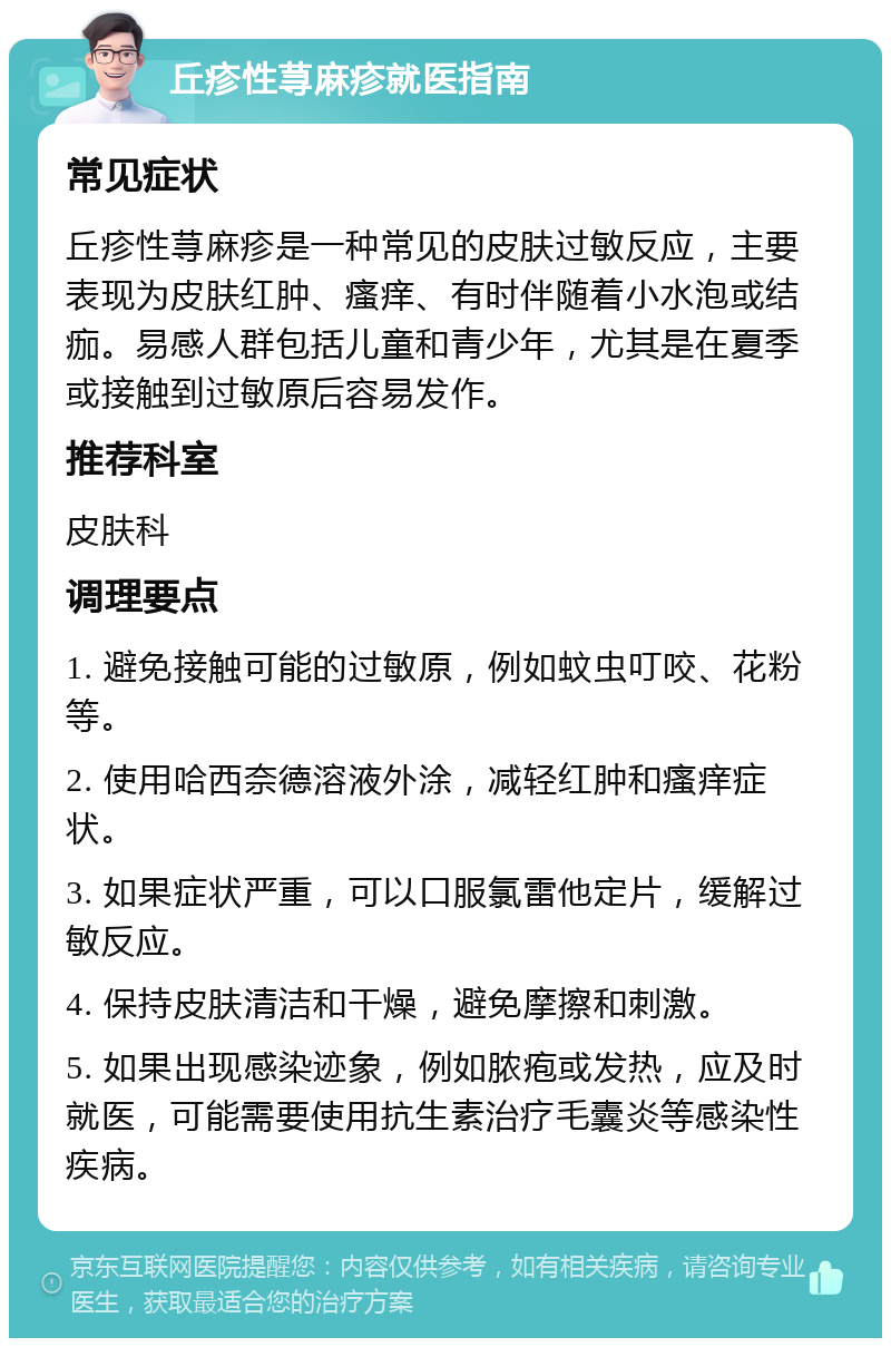 丘疹性荨麻疹就医指南 常见症状 丘疹性荨麻疹是一种常见的皮肤过敏反应，主要表现为皮肤红肿、瘙痒、有时伴随着小水泡或结痂。易感人群包括儿童和青少年，尤其是在夏季或接触到过敏原后容易发作。 推荐科室 皮肤科 调理要点 1. 避免接触可能的过敏原，例如蚊虫叮咬、花粉等。 2. 使用哈西奈德溶液外涂，减轻红肿和瘙痒症状。 3. 如果症状严重，可以口服氯雷他定片，缓解过敏反应。 4. 保持皮肤清洁和干燥，避免摩擦和刺激。 5. 如果出现感染迹象，例如脓疱或发热，应及时就医，可能需要使用抗生素治疗毛囊炎等感染性疾病。