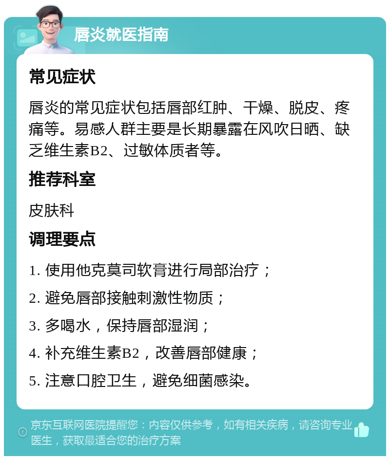 唇炎就医指南 常见症状 唇炎的常见症状包括唇部红肿、干燥、脱皮、疼痛等。易感人群主要是长期暴露在风吹日晒、缺乏维生素B2、过敏体质者等。 推荐科室 皮肤科 调理要点 1. 使用他克莫司软膏进行局部治疗； 2. 避免唇部接触刺激性物质； 3. 多喝水，保持唇部湿润； 4. 补充维生素B2，改善唇部健康； 5. 注意口腔卫生，避免细菌感染。