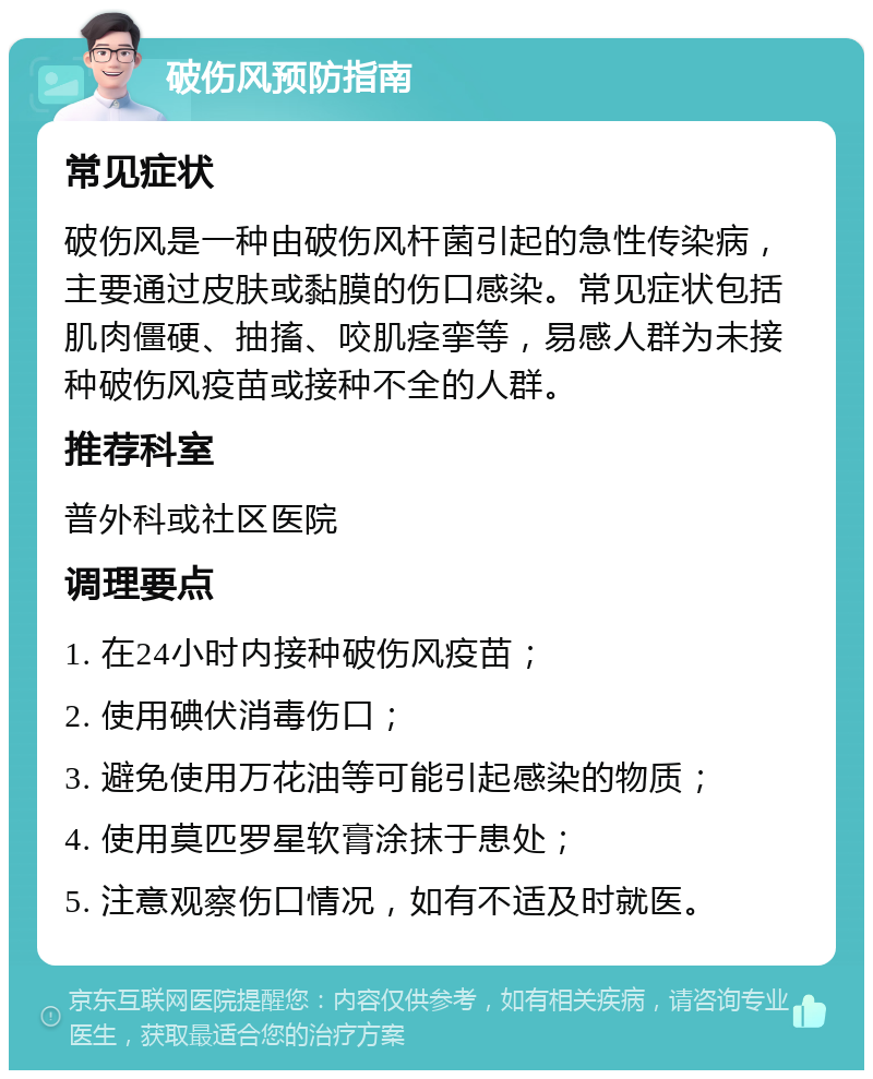 破伤风预防指南 常见症状 破伤风是一种由破伤风杆菌引起的急性传染病，主要通过皮肤或黏膜的伤口感染。常见症状包括肌肉僵硬、抽搐、咬肌痉挛等，易感人群为未接种破伤风疫苗或接种不全的人群。 推荐科室 普外科或社区医院 调理要点 1. 在24小时内接种破伤风疫苗； 2. 使用碘伏消毒伤口； 3. 避免使用万花油等可能引起感染的物质； 4. 使用莫匹罗星软膏涂抹于患处； 5. 注意观察伤口情况，如有不适及时就医。