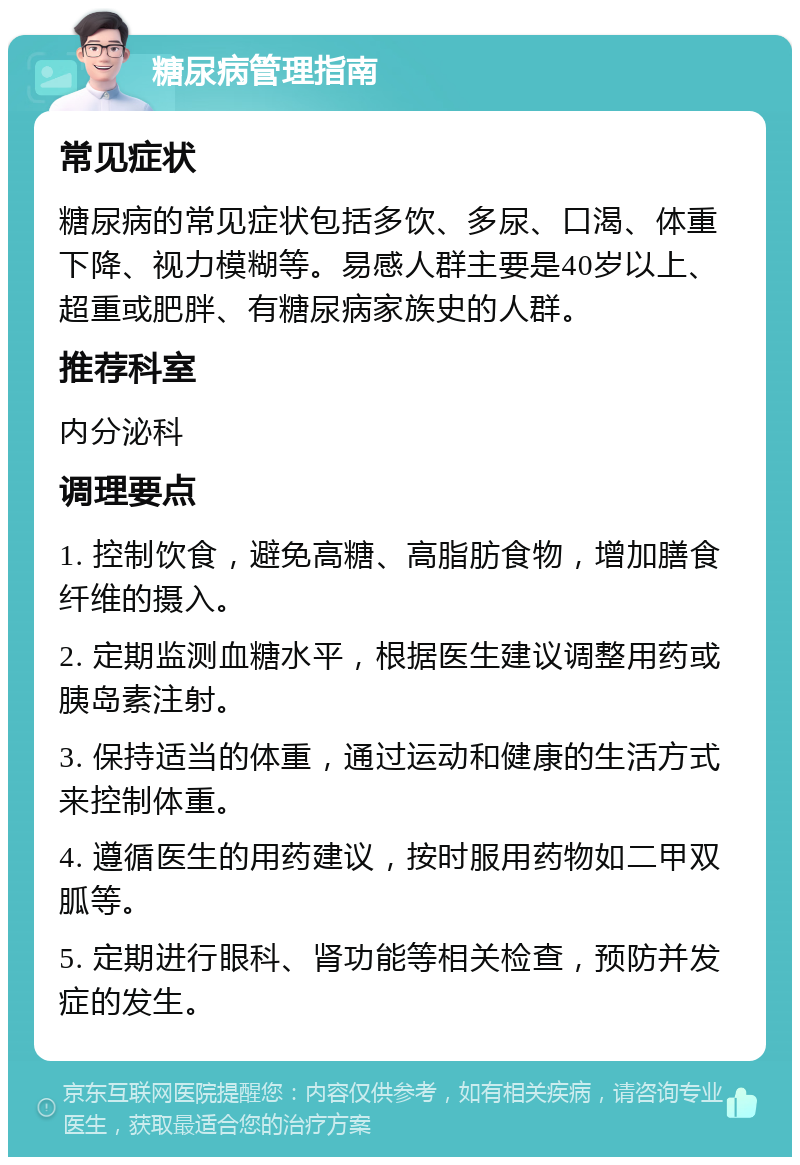 糖尿病管理指南 常见症状 糖尿病的常见症状包括多饮、多尿、口渴、体重下降、视力模糊等。易感人群主要是40岁以上、超重或肥胖、有糖尿病家族史的人群。 推荐科室 内分泌科 调理要点 1. 控制饮食，避免高糖、高脂肪食物，增加膳食纤维的摄入。 2. 定期监测血糖水平，根据医生建议调整用药或胰岛素注射。 3. 保持适当的体重，通过运动和健康的生活方式来控制体重。 4. 遵循医生的用药建议，按时服用药物如二甲双胍等。 5. 定期进行眼科、肾功能等相关检查，预防并发症的发生。