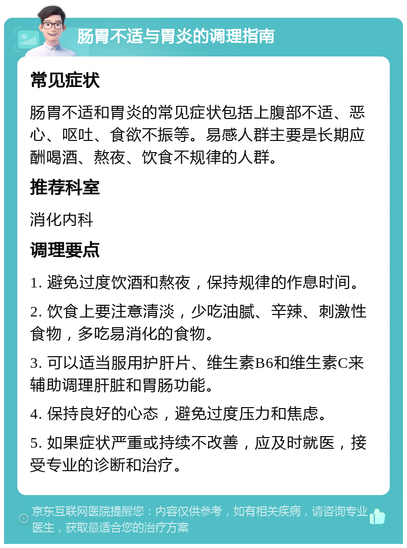 肠胃不适与胃炎的调理指南 常见症状 肠胃不适和胃炎的常见症状包括上腹部不适、恶心、呕吐、食欲不振等。易感人群主要是长期应酬喝酒、熬夜、饮食不规律的人群。 推荐科室 消化内科 调理要点 1. 避免过度饮酒和熬夜，保持规律的作息时间。 2. 饮食上要注意清淡，少吃油腻、辛辣、刺激性食物，多吃易消化的食物。 3. 可以适当服用护肝片、维生素B6和维生素C来辅助调理肝脏和胃肠功能。 4. 保持良好的心态，避免过度压力和焦虑。 5. 如果症状严重或持续不改善，应及时就医，接受专业的诊断和治疗。