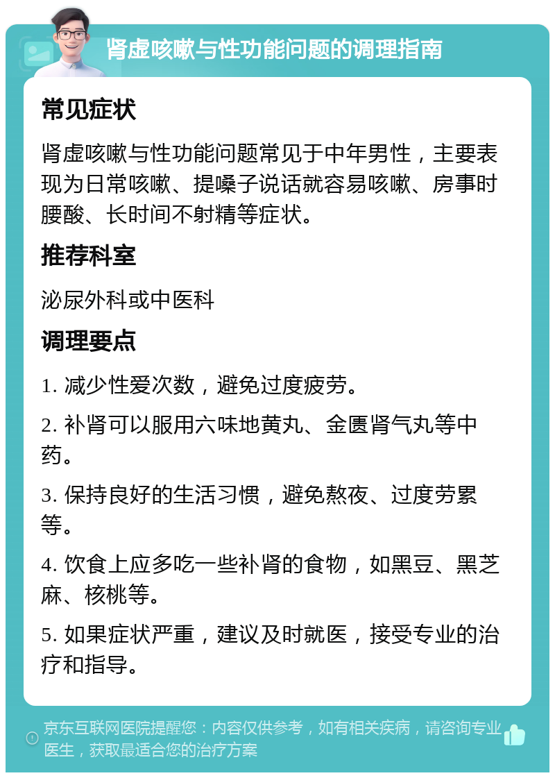 肾虚咳嗽与性功能问题的调理指南 常见症状 肾虚咳嗽与性功能问题常见于中年男性，主要表现为日常咳嗽、提嗓子说话就容易咳嗽、房事时腰酸、长时间不射精等症状。 推荐科室 泌尿外科或中医科 调理要点 1. 减少性爱次数，避免过度疲劳。 2. 补肾可以服用六味地黄丸、金匮肾气丸等中药。 3. 保持良好的生活习惯，避免熬夜、过度劳累等。 4. 饮食上应多吃一些补肾的食物，如黑豆、黑芝麻、核桃等。 5. 如果症状严重，建议及时就医，接受专业的治疗和指导。