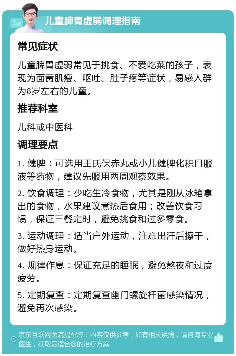 儿童脾胃虚弱调理指南 常见症状 儿童脾胃虚弱常见于挑食、不爱吃菜的孩子，表现为面黄肌瘦、呕吐、肚子疼等症状，易感人群为8岁左右的儿童。 推荐科室 儿科或中医科 调理要点 1. 健脾：可选用王氏保赤丸或小儿健脾化积口服液等药物，建议先服用两周观察效果。 2. 饮食调理：少吃生冷食物，尤其是刚从冰箱拿出的食物，水果建议煮热后食用；改善饮食习惯，保证三餐定时，避免挑食和过多零食。 3. 运动调理：适当户外运动，注意出汗后擦干，做好热身运动。 4. 规律作息：保证充足的睡眠，避免熬夜和过度疲劳。 5. 定期复查：定期复查幽门螺旋杆菌感染情况，避免再次感染。