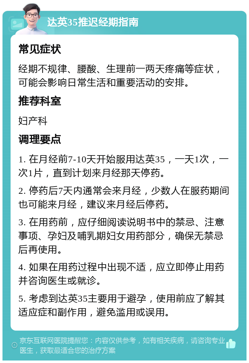 达英35推迟经期指南 常见症状 经期不规律、腰酸、生理前一两天疼痛等症状，可能会影响日常生活和重要活动的安排。 推荐科室 妇产科 调理要点 1. 在月经前7-10天开始服用达英35，一天1次，一次1片，直到计划来月经那天停药。 2. 停药后7天内通常会来月经，少数人在服药期间也可能来月经，建议来月经后停药。 3. 在用药前，应仔细阅读说明书中的禁忌、注意事项、孕妇及哺乳期妇女用药部分，确保无禁忌后再使用。 4. 如果在用药过程中出现不适，应立即停止用药并咨询医生或就诊。 5. 考虑到达英35主要用于避孕，使用前应了解其适应症和副作用，避免滥用或误用。