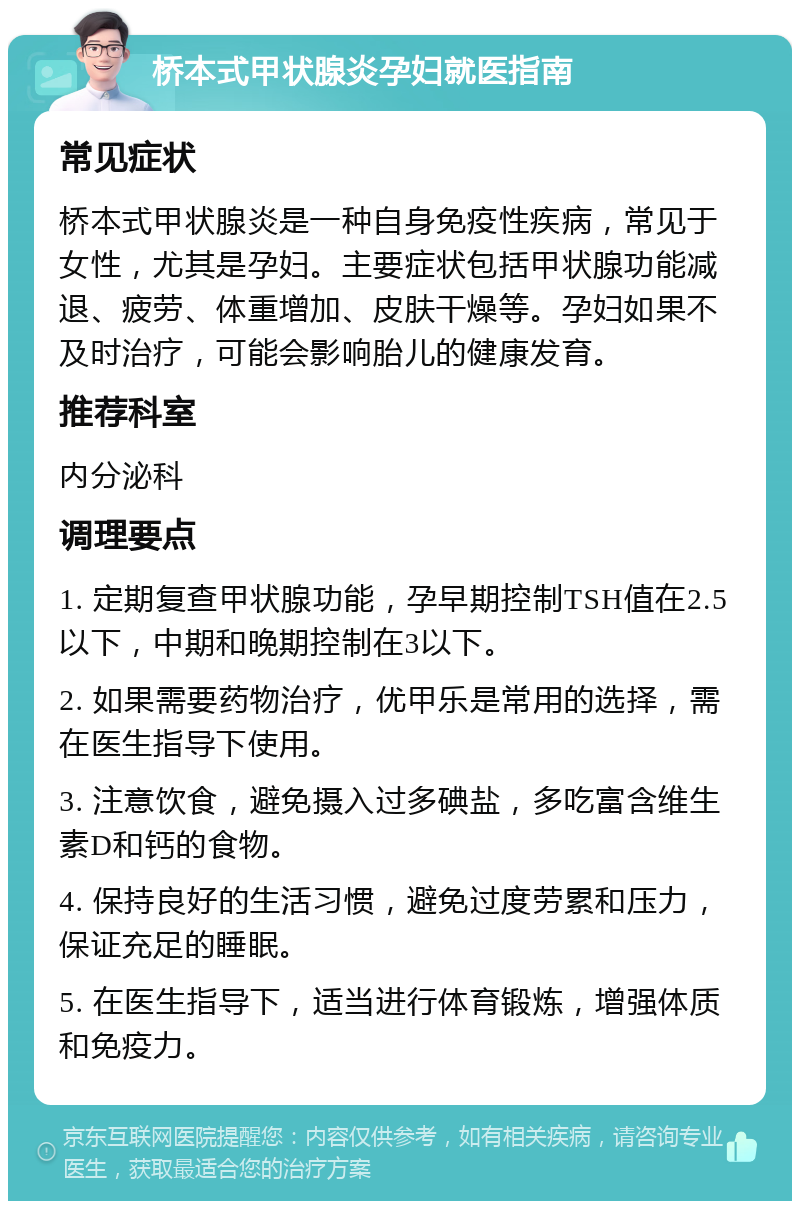 桥本式甲状腺炎孕妇就医指南 常见症状 桥本式甲状腺炎是一种自身免疫性疾病，常见于女性，尤其是孕妇。主要症状包括甲状腺功能减退、疲劳、体重增加、皮肤干燥等。孕妇如果不及时治疗，可能会影响胎儿的健康发育。 推荐科室 内分泌科 调理要点 1. 定期复查甲状腺功能，孕早期控制TSH值在2.5以下，中期和晚期控制在3以下。 2. 如果需要药物治疗，优甲乐是常用的选择，需在医生指导下使用。 3. 注意饮食，避免摄入过多碘盐，多吃富含维生素D和钙的食物。 4. 保持良好的生活习惯，避免过度劳累和压力，保证充足的睡眠。 5. 在医生指导下，适当进行体育锻炼，增强体质和免疫力。