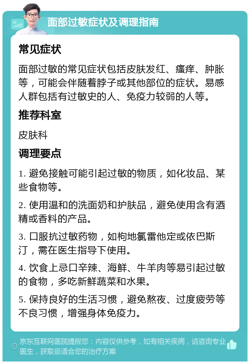 面部过敏症状及调理指南 常见症状 面部过敏的常见症状包括皮肤发红、瘙痒、肿胀等，可能会伴随着脖子或其他部位的症状。易感人群包括有过敏史的人、免疫力较弱的人等。 推荐科室 皮肤科 调理要点 1. 避免接触可能引起过敏的物质，如化妆品、某些食物等。 2. 使用温和的洗面奶和护肤品，避免使用含有酒精或香料的产品。 3. 口服抗过敏药物，如枸地氯雷他定或依巴斯汀，需在医生指导下使用。 4. 饮食上忌口辛辣、海鲜、牛羊肉等易引起过敏的食物，多吃新鲜蔬菜和水果。 5. 保持良好的生活习惯，避免熬夜、过度疲劳等不良习惯，增强身体免疫力。