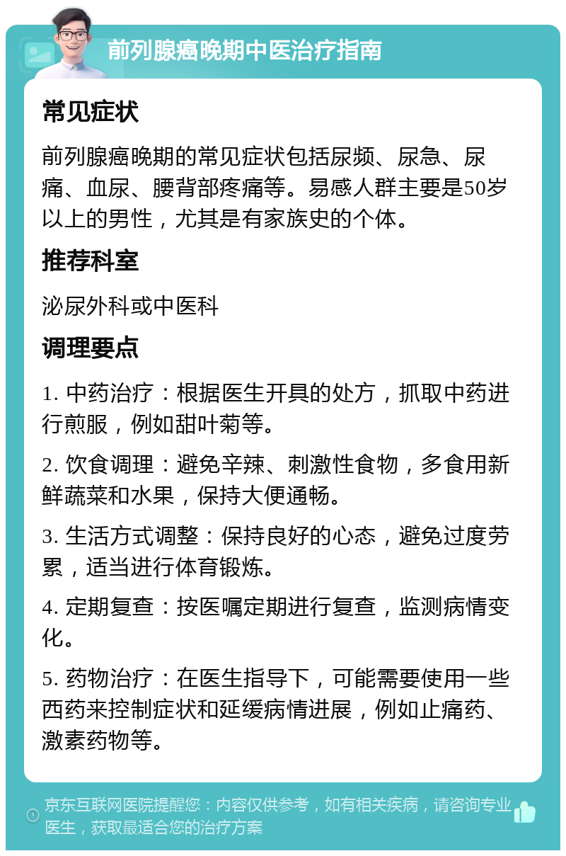 前列腺癌晚期中医治疗指南 常见症状 前列腺癌晚期的常见症状包括尿频、尿急、尿痛、血尿、腰背部疼痛等。易感人群主要是50岁以上的男性，尤其是有家族史的个体。 推荐科室 泌尿外科或中医科 调理要点 1. 中药治疗：根据医生开具的处方，抓取中药进行煎服，例如甜叶菊等。 2. 饮食调理：避免辛辣、刺激性食物，多食用新鲜蔬菜和水果，保持大便通畅。 3. 生活方式调整：保持良好的心态，避免过度劳累，适当进行体育锻炼。 4. 定期复查：按医嘱定期进行复查，监测病情变化。 5. 药物治疗：在医生指导下，可能需要使用一些西药来控制症状和延缓病情进展，例如止痛药、激素药物等。