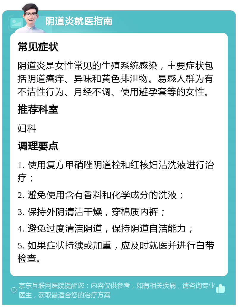 阴道炎就医指南 常见症状 阴道炎是女性常见的生殖系统感染，主要症状包括阴道瘙痒、异味和黄色排泄物。易感人群为有不洁性行为、月经不调、使用避孕套等的女性。 推荐科室 妇科 调理要点 1. 使用复方甲硝唑阴道栓和红核妇洁洗液进行治疗； 2. 避免使用含有香料和化学成分的洗液； 3. 保持外阴清洁干燥，穿棉质内裤； 4. 避免过度清洁阴道，保持阴道自洁能力； 5. 如果症状持续或加重，应及时就医并进行白带检查。