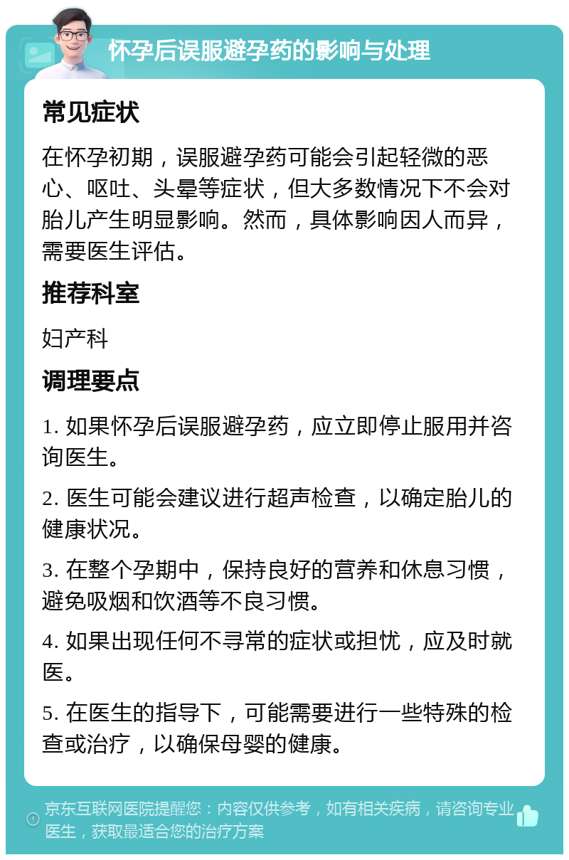 怀孕后误服避孕药的影响与处理 常见症状 在怀孕初期，误服避孕药可能会引起轻微的恶心、呕吐、头晕等症状，但大多数情况下不会对胎儿产生明显影响。然而，具体影响因人而异，需要医生评估。 推荐科室 妇产科 调理要点 1. 如果怀孕后误服避孕药，应立即停止服用并咨询医生。 2. 医生可能会建议进行超声检查，以确定胎儿的健康状况。 3. 在整个孕期中，保持良好的营养和休息习惯，避免吸烟和饮酒等不良习惯。 4. 如果出现任何不寻常的症状或担忧，应及时就医。 5. 在医生的指导下，可能需要进行一些特殊的检查或治疗，以确保母婴的健康。