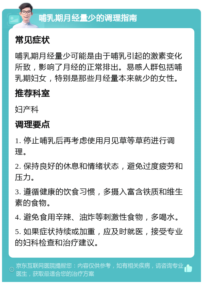 哺乳期月经量少的调理指南 常见症状 哺乳期月经量少可能是由于哺乳引起的激素变化所致，影响了月经的正常排出。易感人群包括哺乳期妇女，特别是那些月经量本来就少的女性。 推荐科室 妇产科 调理要点 1. 停止哺乳后再考虑使用月见草等草药进行调理。 2. 保持良好的休息和情绪状态，避免过度疲劳和压力。 3. 遵循健康的饮食习惯，多摄入富含铁质和维生素的食物。 4. 避免食用辛辣、油炸等刺激性食物，多喝水。 5. 如果症状持续或加重，应及时就医，接受专业的妇科检查和治疗建议。