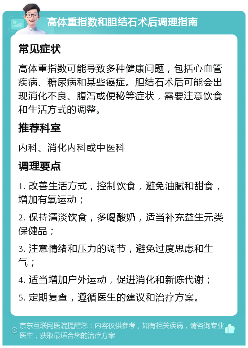 高体重指数和胆结石术后调理指南 常见症状 高体重指数可能导致多种健康问题，包括心血管疾病、糖尿病和某些癌症。胆结石术后可能会出现消化不良、腹泻或便秘等症状，需要注意饮食和生活方式的调整。 推荐科室 内科、消化内科或中医科 调理要点 1. 改善生活方式，控制饮食，避免油腻和甜食，增加有氧运动； 2. 保持清淡饮食，多喝酸奶，适当补充益生元类保健品； 3. 注意情绪和压力的调节，避免过度思虑和生气； 4. 适当增加户外运动，促进消化和新陈代谢； 5. 定期复查，遵循医生的建议和治疗方案。