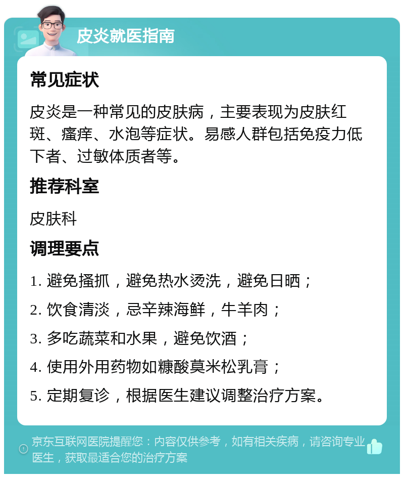 皮炎就医指南 常见症状 皮炎是一种常见的皮肤病，主要表现为皮肤红斑、瘙痒、水泡等症状。易感人群包括免疫力低下者、过敏体质者等。 推荐科室 皮肤科 调理要点 1. 避免搔抓，避免热水烫洗，避免日晒； 2. 饮食清淡，忌辛辣海鲜，牛羊肉； 3. 多吃蔬菜和水果，避免饮酒； 4. 使用外用药物如糠酸莫米松乳膏； 5. 定期复诊，根据医生建议调整治疗方案。