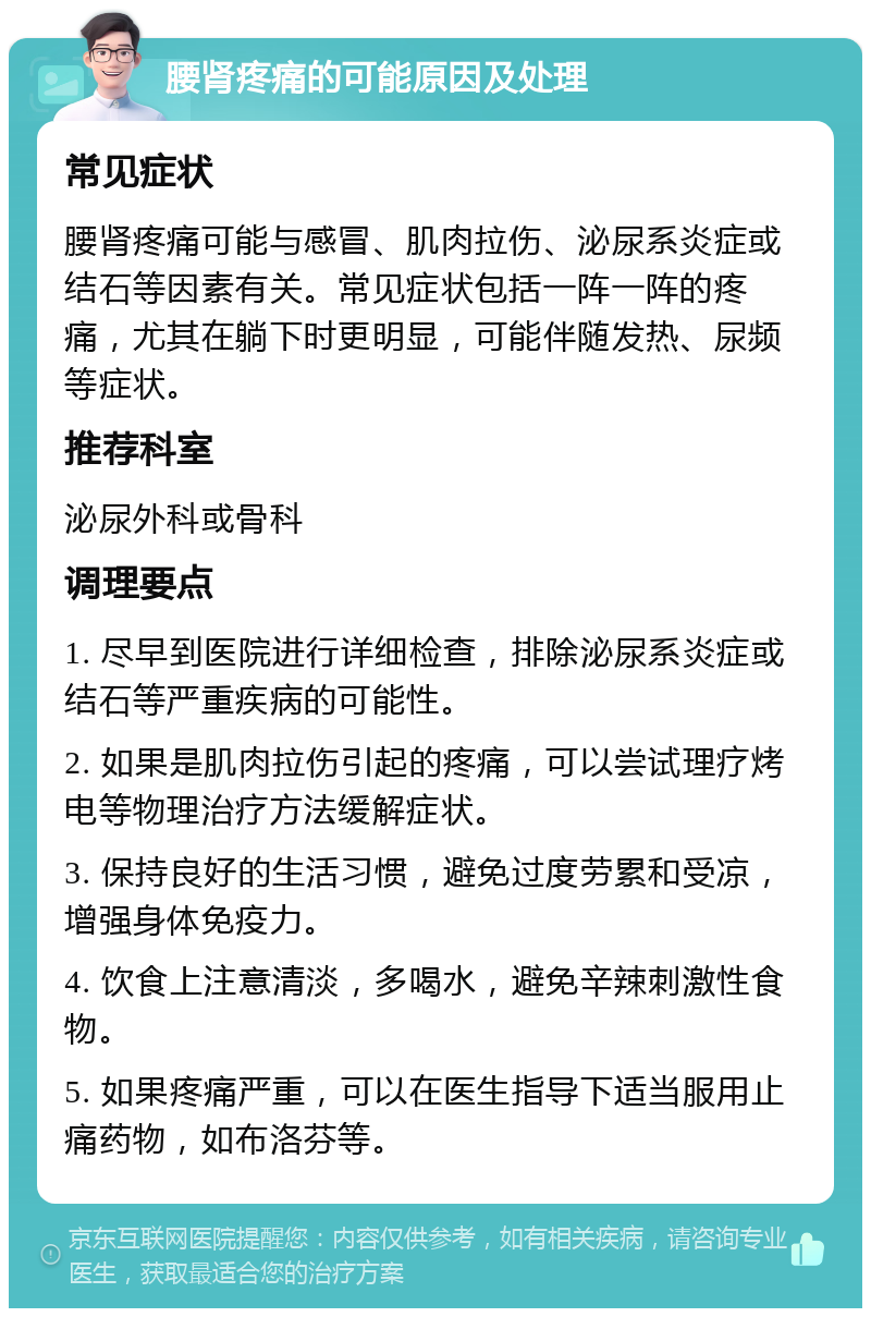 腰肾疼痛的可能原因及处理 常见症状 腰肾疼痛可能与感冒、肌肉拉伤、泌尿系炎症或结石等因素有关。常见症状包括一阵一阵的疼痛，尤其在躺下时更明显，可能伴随发热、尿频等症状。 推荐科室 泌尿外科或骨科 调理要点 1. 尽早到医院进行详细检查，排除泌尿系炎症或结石等严重疾病的可能性。 2. 如果是肌肉拉伤引起的疼痛，可以尝试理疗烤电等物理治疗方法缓解症状。 3. 保持良好的生活习惯，避免过度劳累和受凉，增强身体免疫力。 4. 饮食上注意清淡，多喝水，避免辛辣刺激性食物。 5. 如果疼痛严重，可以在医生指导下适当服用止痛药物，如布洛芬等。