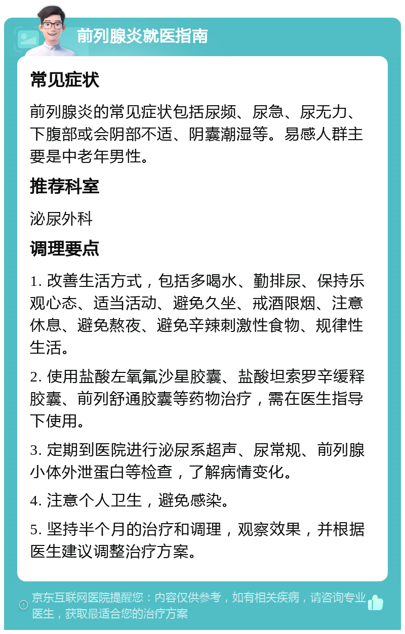 前列腺炎就医指南 常见症状 前列腺炎的常见症状包括尿频、尿急、尿无力、下腹部或会阴部不适、阴囊潮湿等。易感人群主要是中老年男性。 推荐科室 泌尿外科 调理要点 1. 改善生活方式，包括多喝水、勤排尿、保持乐观心态、适当活动、避免久坐、戒酒限烟、注意休息、避免熬夜、避免辛辣刺激性食物、规律性生活。 2. 使用盐酸左氧氟沙星胶囊、盐酸坦索罗辛缓释胶囊、前列舒通胶囊等药物治疗，需在医生指导下使用。 3. 定期到医院进行泌尿系超声、尿常规、前列腺小体外泄蛋白等检查，了解病情变化。 4. 注意个人卫生，避免感染。 5. 坚持半个月的治疗和调理，观察效果，并根据医生建议调整治疗方案。