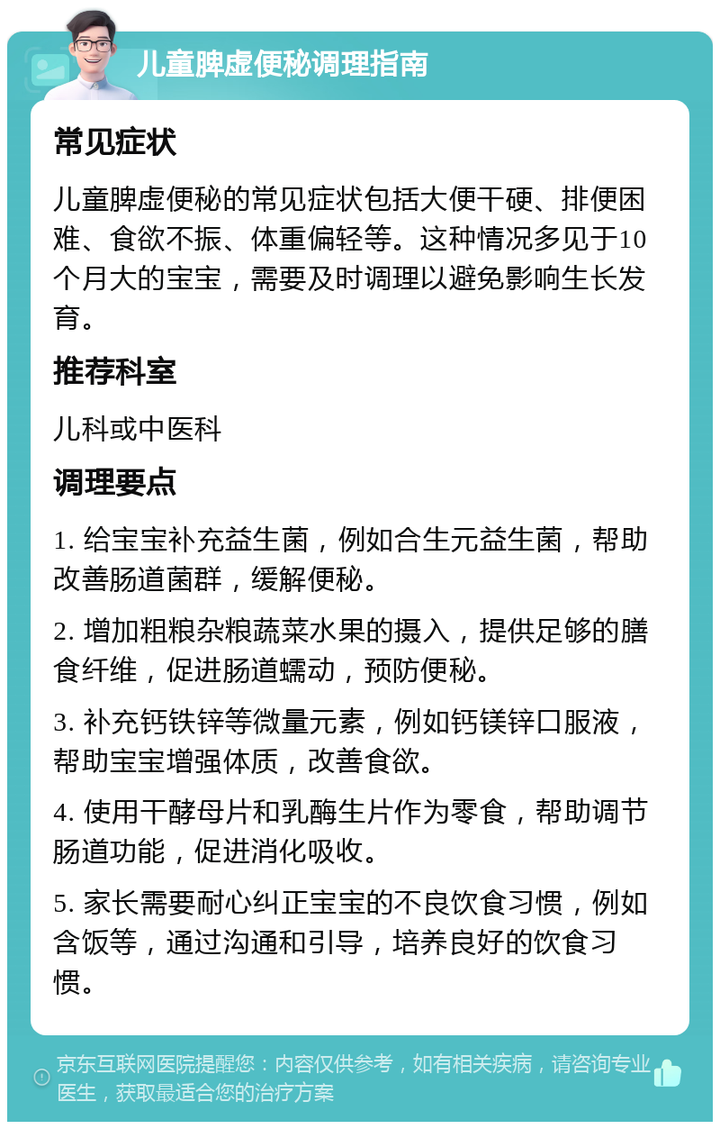 儿童脾虚便秘调理指南 常见症状 儿童脾虚便秘的常见症状包括大便干硬、排便困难、食欲不振、体重偏轻等。这种情况多见于10个月大的宝宝，需要及时调理以避免影响生长发育。 推荐科室 儿科或中医科 调理要点 1. 给宝宝补充益生菌，例如合生元益生菌，帮助改善肠道菌群，缓解便秘。 2. 增加粗粮杂粮蔬菜水果的摄入，提供足够的膳食纤维，促进肠道蠕动，预防便秘。 3. 补充钙铁锌等微量元素，例如钙镁锌口服液，帮助宝宝增强体质，改善食欲。 4. 使用干酵母片和乳酶生片作为零食，帮助调节肠道功能，促进消化吸收。 5. 家长需要耐心纠正宝宝的不良饮食习惯，例如含饭等，通过沟通和引导，培养良好的饮食习惯。