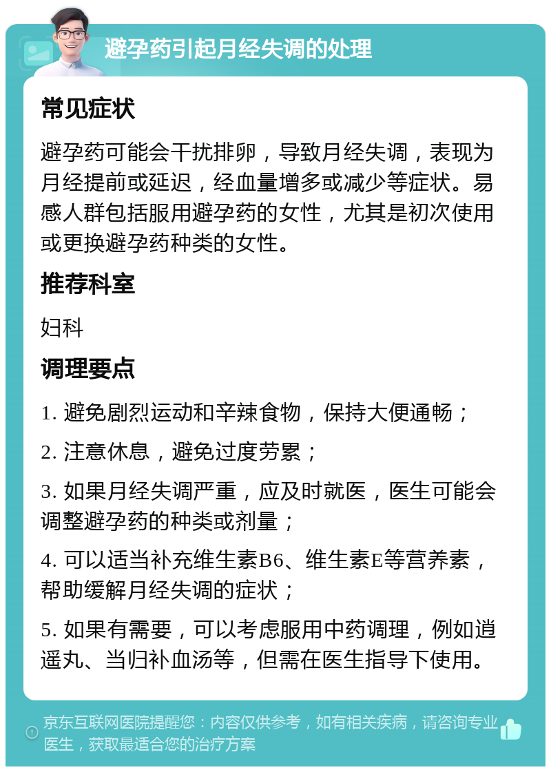 避孕药引起月经失调的处理 常见症状 避孕药可能会干扰排卵，导致月经失调，表现为月经提前或延迟，经血量增多或减少等症状。易感人群包括服用避孕药的女性，尤其是初次使用或更换避孕药种类的女性。 推荐科室 妇科 调理要点 1. 避免剧烈运动和辛辣食物，保持大便通畅； 2. 注意休息，避免过度劳累； 3. 如果月经失调严重，应及时就医，医生可能会调整避孕药的种类或剂量； 4. 可以适当补充维生素B6、维生素E等营养素，帮助缓解月经失调的症状； 5. 如果有需要，可以考虑服用中药调理，例如逍遥丸、当归补血汤等，但需在医生指导下使用。