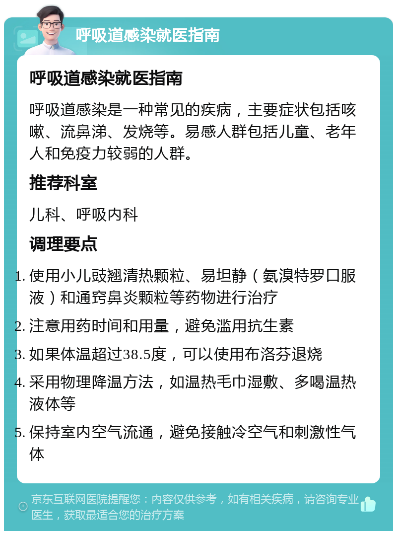 呼吸道感染就医指南 呼吸道感染就医指南 呼吸道感染是一种常见的疾病，主要症状包括咳嗽、流鼻涕、发烧等。易感人群包括儿童、老年人和免疫力较弱的人群。 推荐科室 儿科、呼吸内科 调理要点 使用小儿豉翘清热颗粒、易坦静（氨溴特罗口服液）和通窍鼻炎颗粒等药物进行治疗 注意用药时间和用量，避免滥用抗生素 如果体温超过38.5度，可以使用布洛芬退烧 采用物理降温方法，如温热毛巾湿敷、多喝温热液体等 保持室内空气流通，避免接触冷空气和刺激性气体