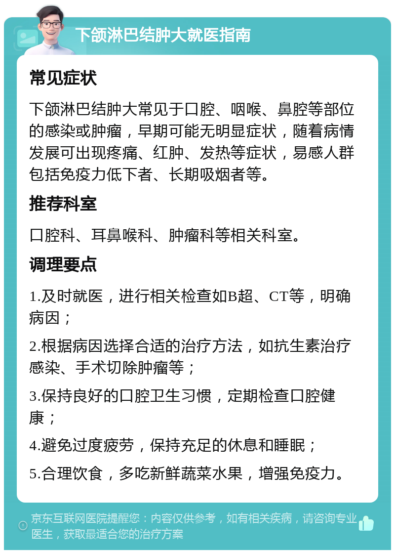 下颌淋巴结肿大就医指南 常见症状 下颌淋巴结肿大常见于口腔、咽喉、鼻腔等部位的感染或肿瘤，早期可能无明显症状，随着病情发展可出现疼痛、红肿、发热等症状，易感人群包括免疫力低下者、长期吸烟者等。 推荐科室 口腔科、耳鼻喉科、肿瘤科等相关科室。 调理要点 1.及时就医，进行相关检查如B超、CT等，明确病因； 2.根据病因选择合适的治疗方法，如抗生素治疗感染、手术切除肿瘤等； 3.保持良好的口腔卫生习惯，定期检查口腔健康； 4.避免过度疲劳，保持充足的休息和睡眠； 5.合理饮食，多吃新鲜蔬菜水果，增强免疫力。