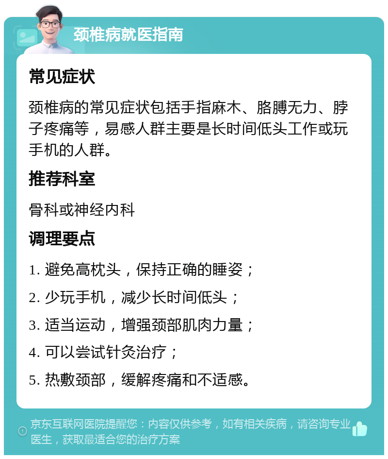 颈椎病就医指南 常见症状 颈椎病的常见症状包括手指麻木、胳膊无力、脖子疼痛等，易感人群主要是长时间低头工作或玩手机的人群。 推荐科室 骨科或神经内科 调理要点 1. 避免高枕头，保持正确的睡姿； 2. 少玩手机，减少长时间低头； 3. 适当运动，增强颈部肌肉力量； 4. 可以尝试针灸治疗； 5. 热敷颈部，缓解疼痛和不适感。