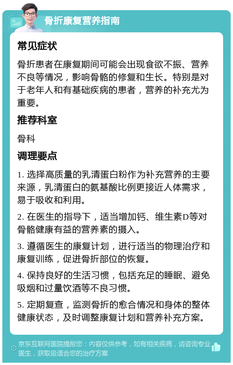 骨折康复营养指南 常见症状 骨折患者在康复期间可能会出现食欲不振、营养不良等情况，影响骨骼的修复和生长。特别是对于老年人和有基础疾病的患者，营养的补充尤为重要。 推荐科室 骨科 调理要点 1. 选择高质量的乳清蛋白粉作为补充营养的主要来源，乳清蛋白的氨基酸比例更接近人体需求，易于吸收和利用。 2. 在医生的指导下，适当增加钙、维生素D等对骨骼健康有益的营养素的摄入。 3. 遵循医生的康复计划，进行适当的物理治疗和康复训练，促进骨折部位的恢复。 4. 保持良好的生活习惯，包括充足的睡眠、避免吸烟和过量饮酒等不良习惯。 5. 定期复查，监测骨折的愈合情况和身体的整体健康状态，及时调整康复计划和营养补充方案。