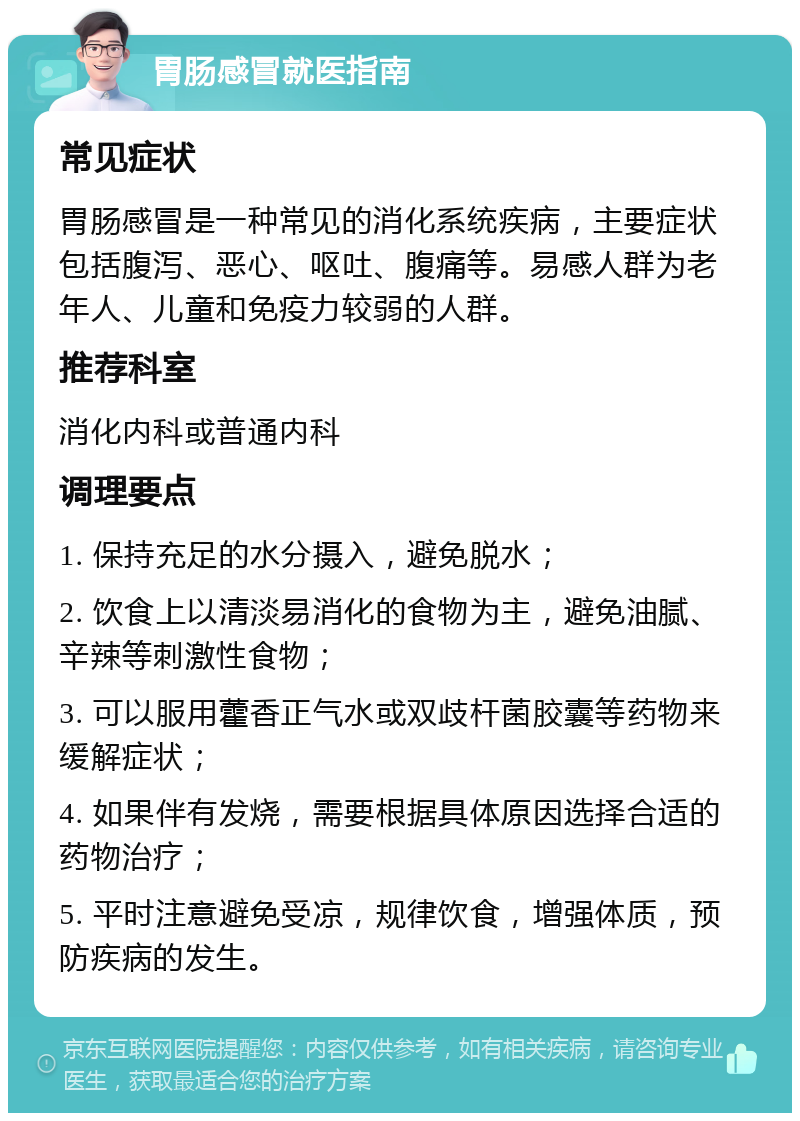 胃肠感冒就医指南 常见症状 胃肠感冒是一种常见的消化系统疾病，主要症状包括腹泻、恶心、呕吐、腹痛等。易感人群为老年人、儿童和免疫力较弱的人群。 推荐科室 消化内科或普通内科 调理要点 1. 保持充足的水分摄入，避免脱水； 2. 饮食上以清淡易消化的食物为主，避免油腻、辛辣等刺激性食物； 3. 可以服用藿香正气水或双歧杆菌胶囊等药物来缓解症状； 4. 如果伴有发烧，需要根据具体原因选择合适的药物治疗； 5. 平时注意避免受凉，规律饮食，增强体质，预防疾病的发生。