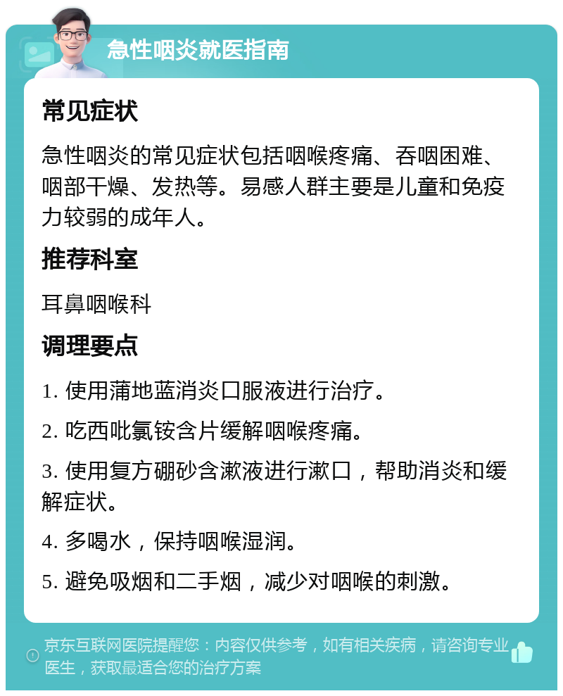 急性咽炎就医指南 常见症状 急性咽炎的常见症状包括咽喉疼痛、吞咽困难、咽部干燥、发热等。易感人群主要是儿童和免疫力较弱的成年人。 推荐科室 耳鼻咽喉科 调理要点 1. 使用蒲地蓝消炎口服液进行治疗。 2. 吃西吡氯铵含片缓解咽喉疼痛。 3. 使用复方硼砂含漱液进行漱口，帮助消炎和缓解症状。 4. 多喝水，保持咽喉湿润。 5. 避免吸烟和二手烟，减少对咽喉的刺激。