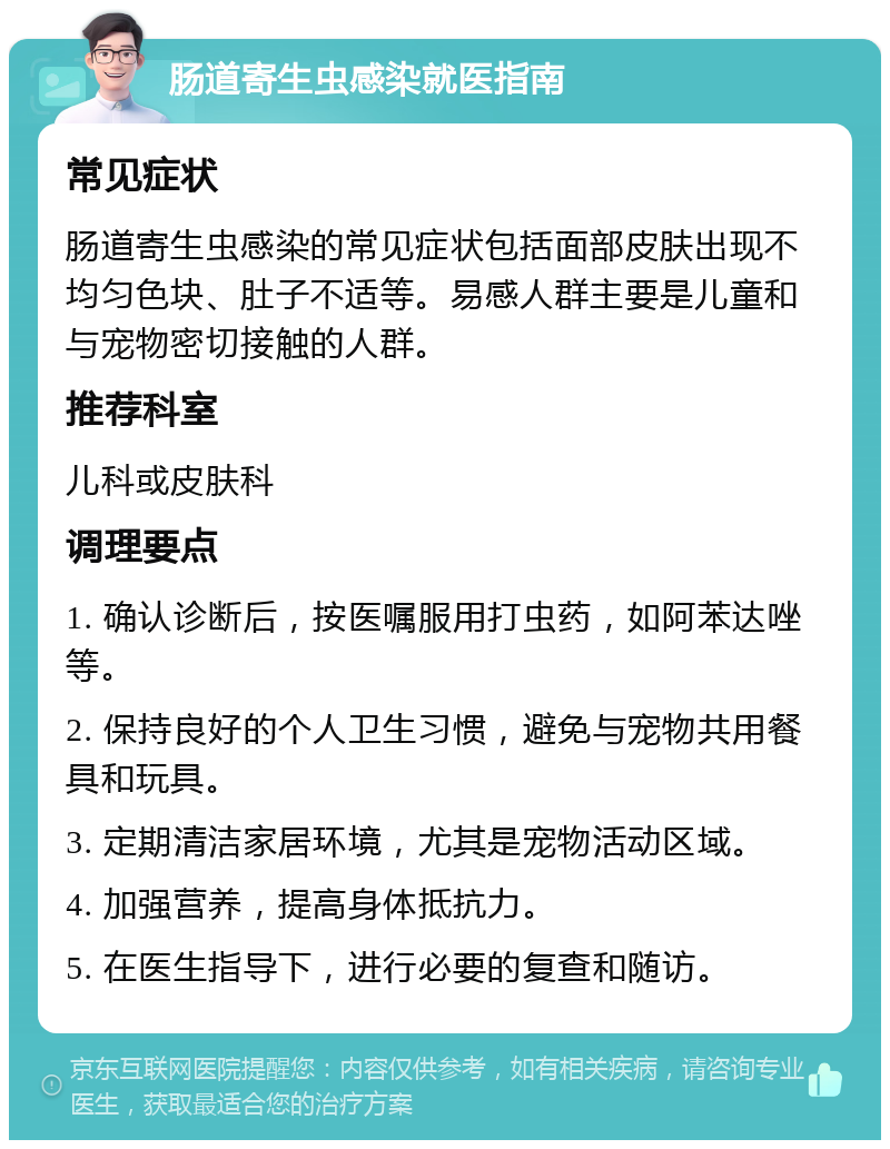 肠道寄生虫感染就医指南 常见症状 肠道寄生虫感染的常见症状包括面部皮肤出现不均匀色块、肚子不适等。易感人群主要是儿童和与宠物密切接触的人群。 推荐科室 儿科或皮肤科 调理要点 1. 确认诊断后，按医嘱服用打虫药，如阿苯达唑等。 2. 保持良好的个人卫生习惯，避免与宠物共用餐具和玩具。 3. 定期清洁家居环境，尤其是宠物活动区域。 4. 加强营养，提高身体抵抗力。 5. 在医生指导下，进行必要的复查和随访。