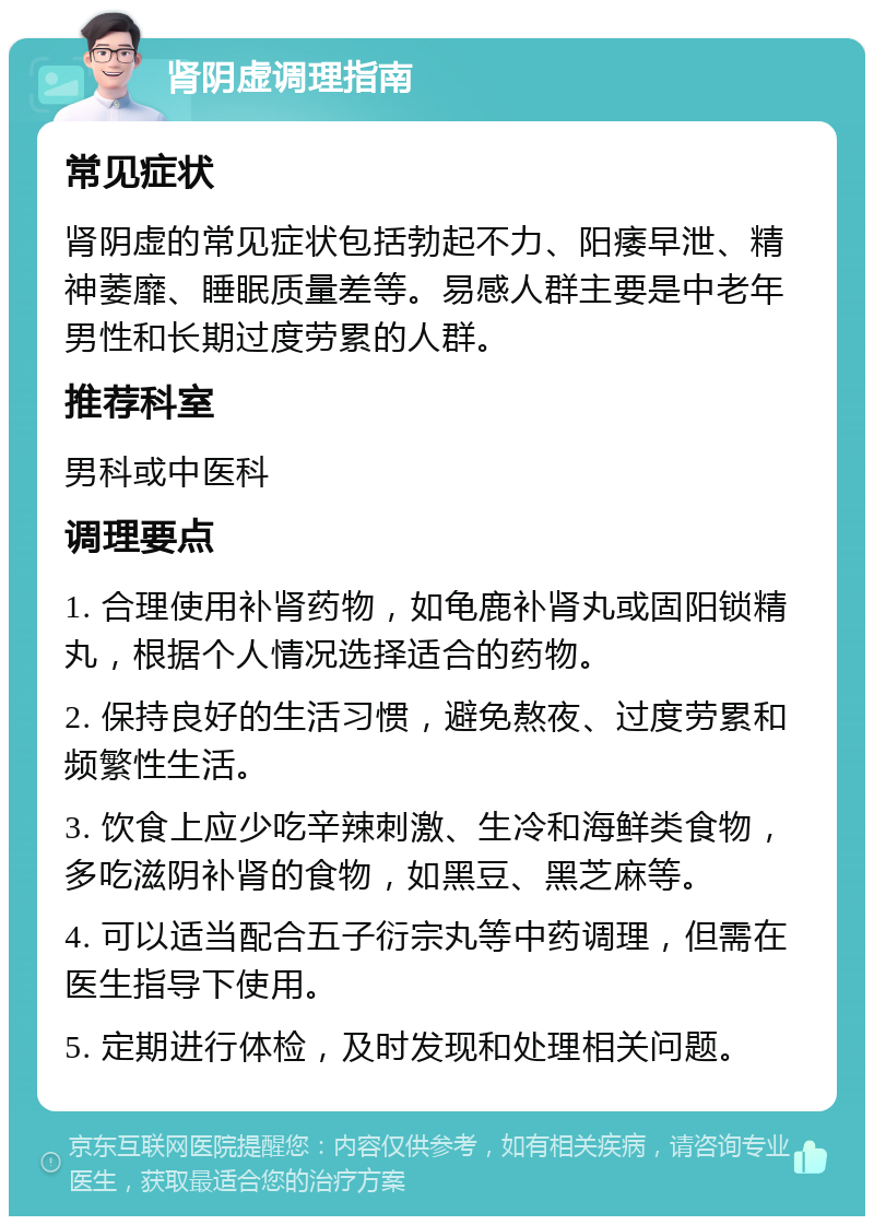 肾阴虚调理指南 常见症状 肾阴虚的常见症状包括勃起不力、阳痿早泄、精神萎靡、睡眠质量差等。易感人群主要是中老年男性和长期过度劳累的人群。 推荐科室 男科或中医科 调理要点 1. 合理使用补肾药物，如龟鹿补肾丸或固阳锁精丸，根据个人情况选择适合的药物。 2. 保持良好的生活习惯，避免熬夜、过度劳累和频繁性生活。 3. 饮食上应少吃辛辣刺激、生冷和海鲜类食物，多吃滋阴补肾的食物，如黑豆、黑芝麻等。 4. 可以适当配合五子衍宗丸等中药调理，但需在医生指导下使用。 5. 定期进行体检，及时发现和处理相关问题。