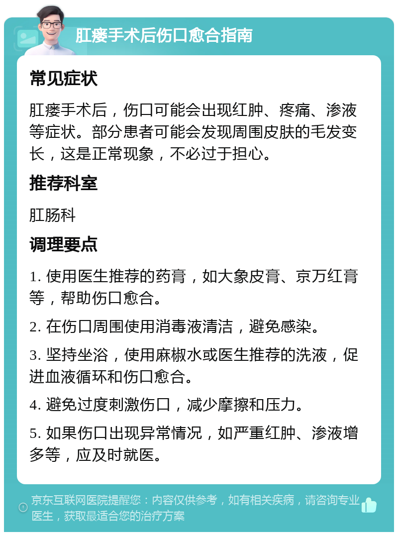 肛瘘手术后伤口愈合指南 常见症状 肛瘘手术后，伤口可能会出现红肿、疼痛、渗液等症状。部分患者可能会发现周围皮肤的毛发变长，这是正常现象，不必过于担心。 推荐科室 肛肠科 调理要点 1. 使用医生推荐的药膏，如大象皮膏、京万红膏等，帮助伤口愈合。 2. 在伤口周围使用消毒液清洁，避免感染。 3. 坚持坐浴，使用麻椒水或医生推荐的洗液，促进血液循环和伤口愈合。 4. 避免过度刺激伤口，减少摩擦和压力。 5. 如果伤口出现异常情况，如严重红肿、渗液增多等，应及时就医。