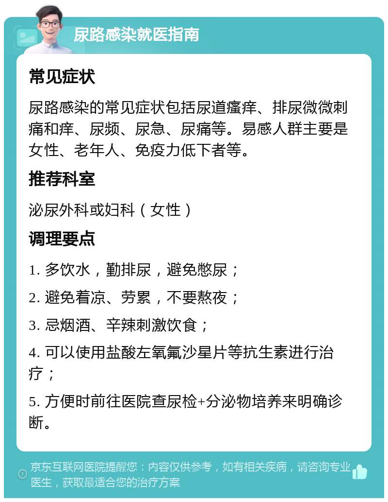 尿路感染就医指南 常见症状 尿路感染的常见症状包括尿道瘙痒、排尿微微刺痛和痒、尿频、尿急、尿痛等。易感人群主要是女性、老年人、免疫力低下者等。 推荐科室 泌尿外科或妇科（女性） 调理要点 1. 多饮水，勤排尿，避免憋尿； 2. 避免着凉、劳累，不要熬夜； 3. 忌烟酒、辛辣刺激饮食； 4. 可以使用盐酸左氧氟沙星片等抗生素进行治疗； 5. 方便时前往医院查尿检+分泌物培养来明确诊断。