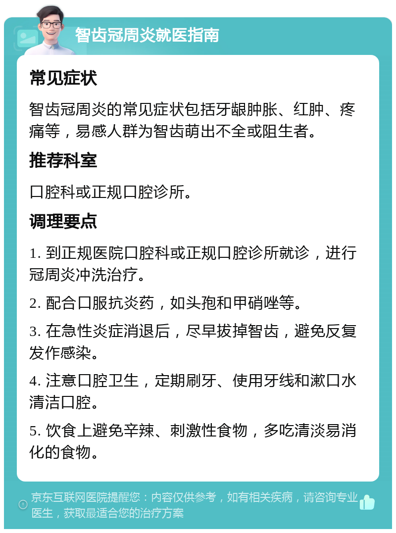 智齿冠周炎就医指南 常见症状 智齿冠周炎的常见症状包括牙龈肿胀、红肿、疼痛等，易感人群为智齿萌出不全或阻生者。 推荐科室 口腔科或正规口腔诊所。 调理要点 1. 到正规医院口腔科或正规口腔诊所就诊，进行冠周炎冲洗治疗。 2. 配合口服抗炎药，如头孢和甲硝唑等。 3. 在急性炎症消退后，尽早拔掉智齿，避免反复发作感染。 4. 注意口腔卫生，定期刷牙、使用牙线和漱口水清洁口腔。 5. 饮食上避免辛辣、刺激性食物，多吃清淡易消化的食物。