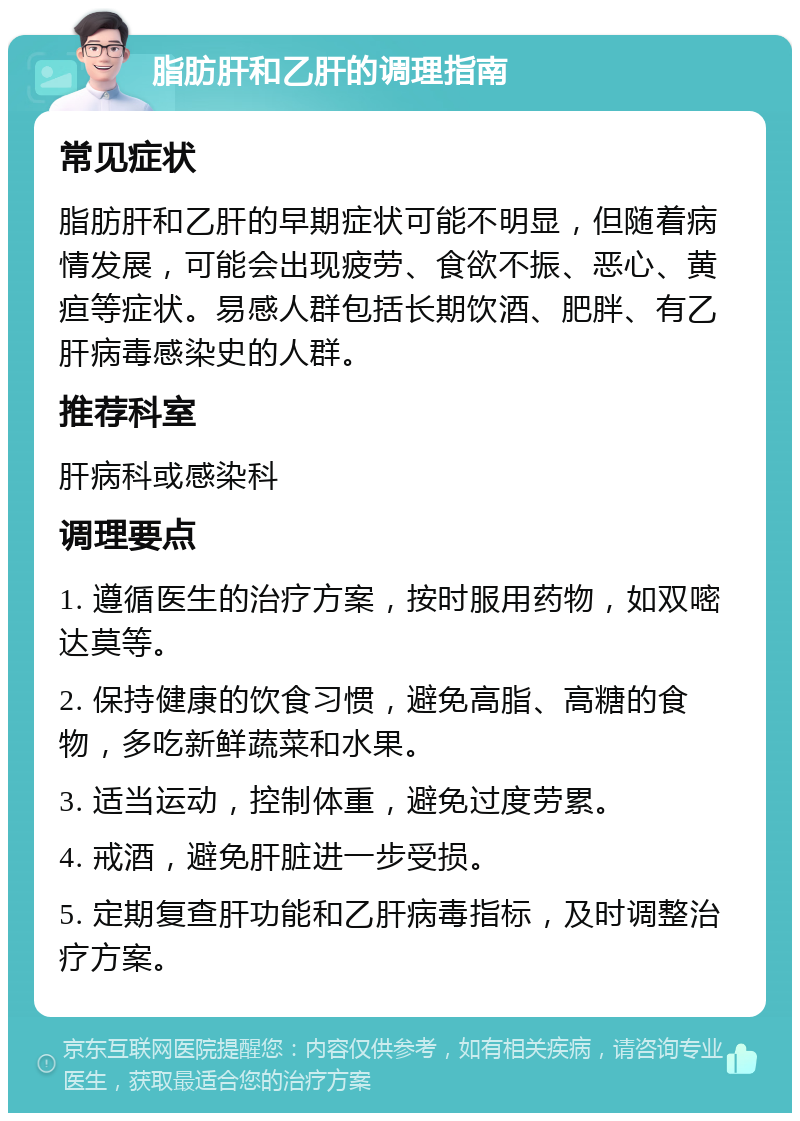 脂肪肝和乙肝的调理指南 常见症状 脂肪肝和乙肝的早期症状可能不明显，但随着病情发展，可能会出现疲劳、食欲不振、恶心、黄疸等症状。易感人群包括长期饮酒、肥胖、有乙肝病毒感染史的人群。 推荐科室 肝病科或感染科 调理要点 1. 遵循医生的治疗方案，按时服用药物，如双嘧达莫等。 2. 保持健康的饮食习惯，避免高脂、高糖的食物，多吃新鲜蔬菜和水果。 3. 适当运动，控制体重，避免过度劳累。 4. 戒酒，避免肝脏进一步受损。 5. 定期复查肝功能和乙肝病毒指标，及时调整治疗方案。