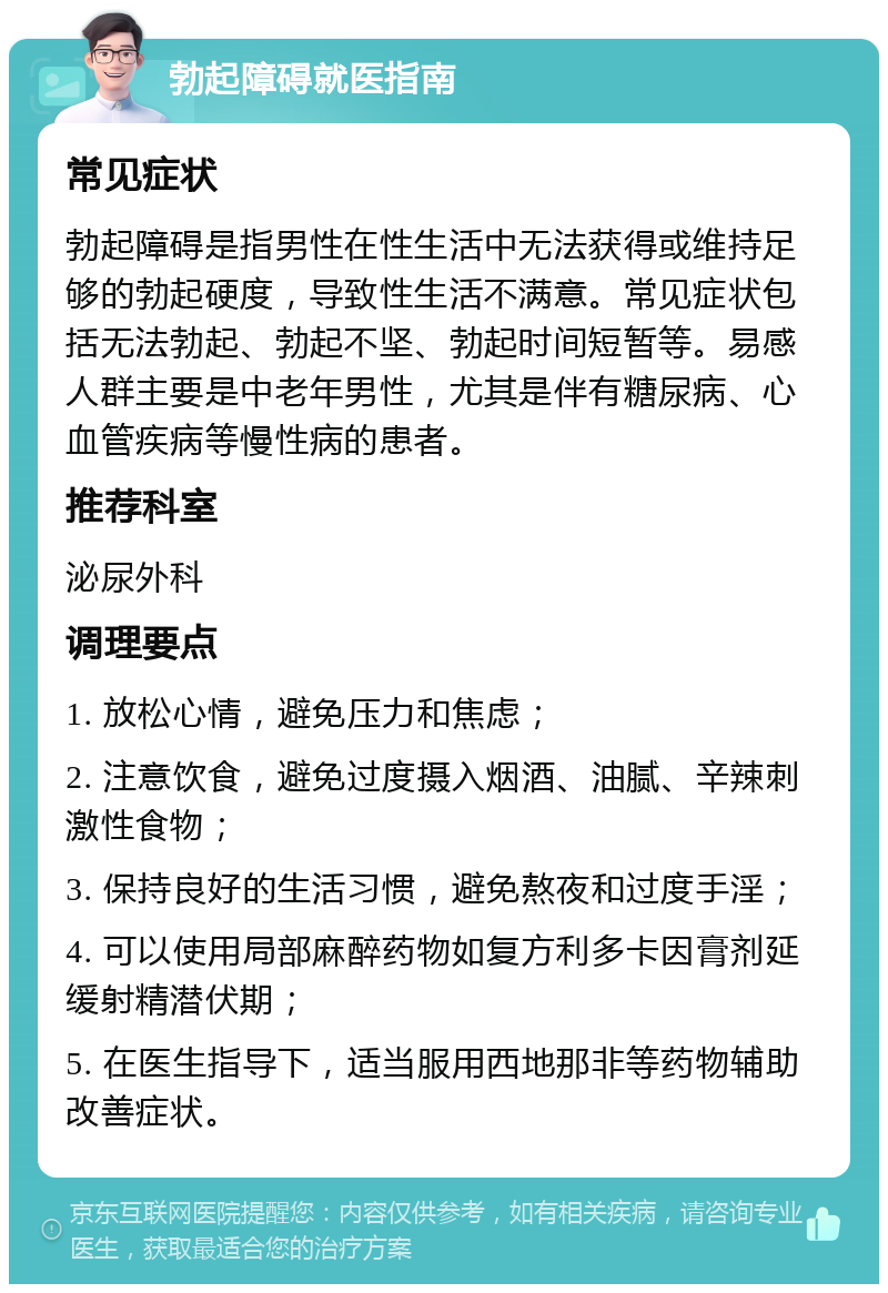 勃起障碍就医指南 常见症状 勃起障碍是指男性在性生活中无法获得或维持足够的勃起硬度，导致性生活不满意。常见症状包括无法勃起、勃起不坚、勃起时间短暂等。易感人群主要是中老年男性，尤其是伴有糖尿病、心血管疾病等慢性病的患者。 推荐科室 泌尿外科 调理要点 1. 放松心情，避免压力和焦虑； 2. 注意饮食，避免过度摄入烟酒、油腻、辛辣刺激性食物； 3. 保持良好的生活习惯，避免熬夜和过度手淫； 4. 可以使用局部麻醉药物如复方利多卡因膏剂延缓射精潜伏期； 5. 在医生指导下，适当服用西地那非等药物辅助改善症状。