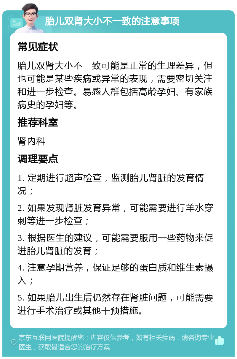 胎儿双肾大小不一致的注意事项 常见症状 胎儿双肾大小不一致可能是正常的生理差异，但也可能是某些疾病或异常的表现，需要密切关注和进一步检查。易感人群包括高龄孕妇、有家族病史的孕妇等。 推荐科室 肾内科 调理要点 1. 定期进行超声检查，监测胎儿肾脏的发育情况； 2. 如果发现肾脏发育异常，可能需要进行羊水穿刺等进一步检查； 3. 根据医生的建议，可能需要服用一些药物来促进胎儿肾脏的发育； 4. 注意孕期营养，保证足够的蛋白质和维生素摄入； 5. 如果胎儿出生后仍然存在肾脏问题，可能需要进行手术治疗或其他干预措施。