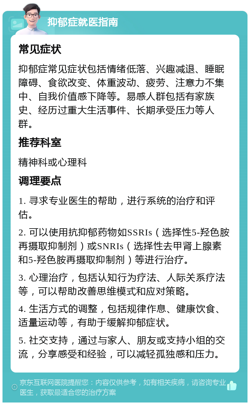 抑郁症就医指南 常见症状 抑郁症常见症状包括情绪低落、兴趣减退、睡眠障碍、食欲改变、体重波动、疲劳、注意力不集中、自我价值感下降等。易感人群包括有家族史、经历过重大生活事件、长期承受压力等人群。 推荐科室 精神科或心理科 调理要点 1. 寻求专业医生的帮助，进行系统的治疗和评估。 2. 可以使用抗抑郁药物如SSRIs（选择性5-羟色胺再摄取抑制剂）或SNRIs（选择性去甲肾上腺素和5-羟色胺再摄取抑制剂）等进行治疗。 3. 心理治疗，包括认知行为疗法、人际关系疗法等，可以帮助改善思维模式和应对策略。 4. 生活方式的调整，包括规律作息、健康饮食、适量运动等，有助于缓解抑郁症状。 5. 社交支持，通过与家人、朋友或支持小组的交流，分享感受和经验，可以减轻孤独感和压力。