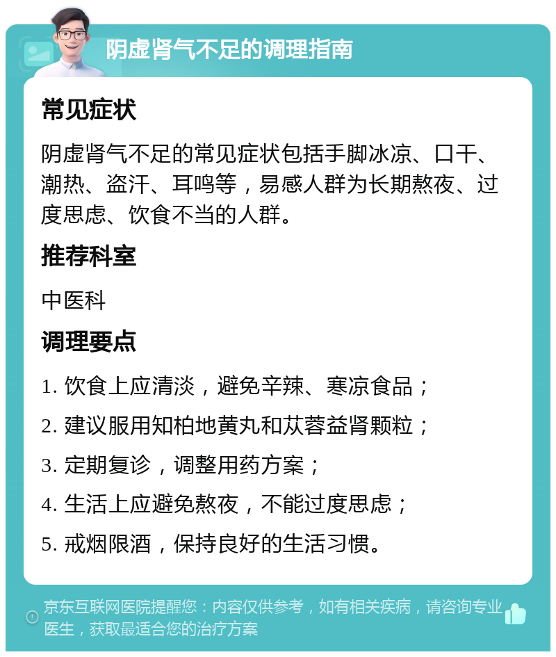 阴虚肾气不足的调理指南 常见症状 阴虚肾气不足的常见症状包括手脚冰凉、口干、潮热、盗汗、耳鸣等，易感人群为长期熬夜、过度思虑、饮食不当的人群。 推荐科室 中医科 调理要点 1. 饮食上应清淡，避免辛辣、寒凉食品； 2. 建议服用知柏地黄丸和苁蓉益肾颗粒； 3. 定期复诊，调整用药方案； 4. 生活上应避免熬夜，不能过度思虑； 5. 戒烟限酒，保持良好的生活习惯。