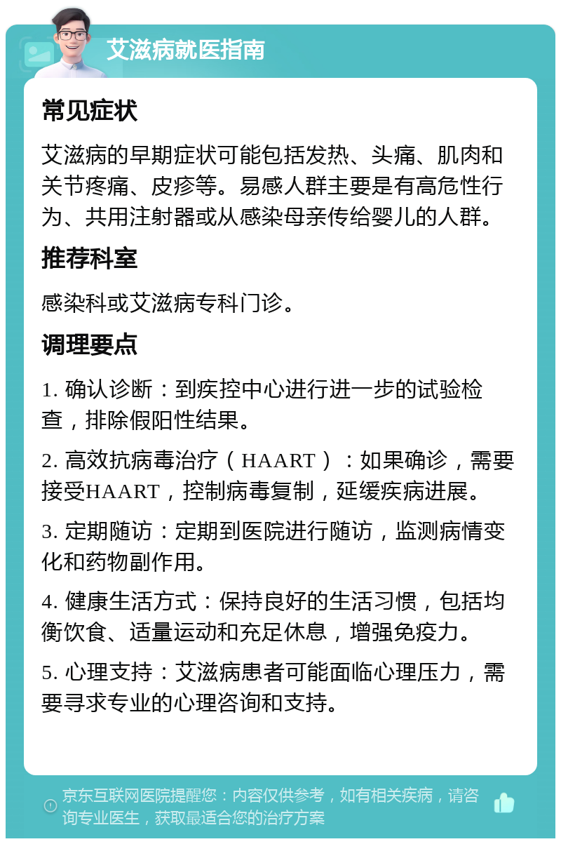 艾滋病就医指南 常见症状 艾滋病的早期症状可能包括发热、头痛、肌肉和关节疼痛、皮疹等。易感人群主要是有高危性行为、共用注射器或从感染母亲传给婴儿的人群。 推荐科室 感染科或艾滋病专科门诊。 调理要点 1. 确认诊断：到疾控中心进行进一步的试验检查，排除假阳性结果。 2. 高效抗病毒治疗（HAART）：如果确诊，需要接受HAART，控制病毒复制，延缓疾病进展。 3. 定期随访：定期到医院进行随访，监测病情变化和药物副作用。 4. 健康生活方式：保持良好的生活习惯，包括均衡饮食、适量运动和充足休息，增强免疫力。 5. 心理支持：艾滋病患者可能面临心理压力，需要寻求专业的心理咨询和支持。