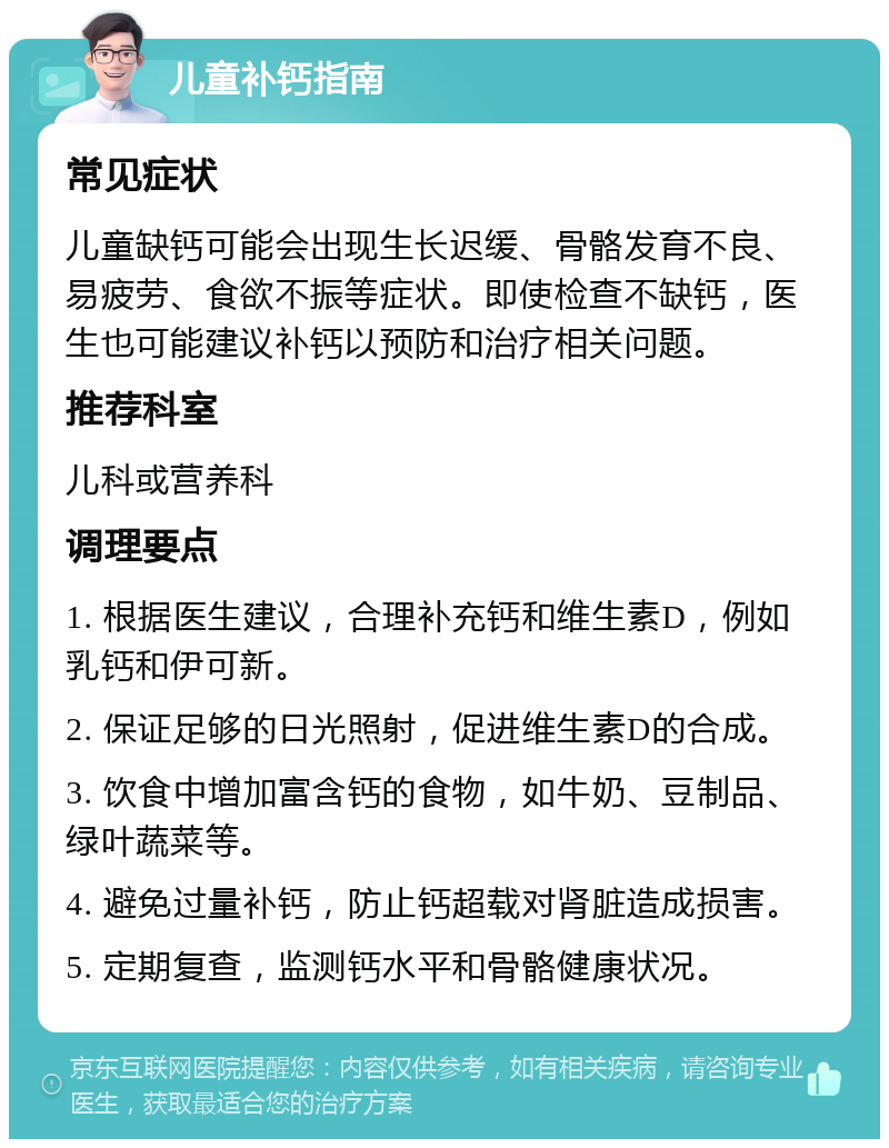 儿童补钙指南 常见症状 儿童缺钙可能会出现生长迟缓、骨骼发育不良、易疲劳、食欲不振等症状。即使检查不缺钙，医生也可能建议补钙以预防和治疗相关问题。 推荐科室 儿科或营养科 调理要点 1. 根据医生建议，合理补充钙和维生素D，例如乳钙和伊可新。 2. 保证足够的日光照射，促进维生素D的合成。 3. 饮食中增加富含钙的食物，如牛奶、豆制品、绿叶蔬菜等。 4. 避免过量补钙，防止钙超载对肾脏造成损害。 5. 定期复查，监测钙水平和骨骼健康状况。