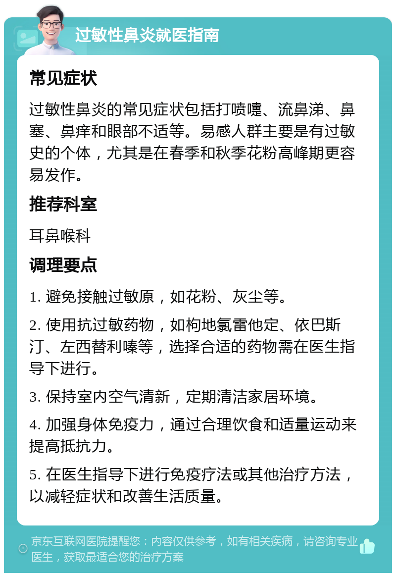 过敏性鼻炎就医指南 常见症状 过敏性鼻炎的常见症状包括打喷嚏、流鼻涕、鼻塞、鼻痒和眼部不适等。易感人群主要是有过敏史的个体，尤其是在春季和秋季花粉高峰期更容易发作。 推荐科室 耳鼻喉科 调理要点 1. 避免接触过敏原，如花粉、灰尘等。 2. 使用抗过敏药物，如枸地氯雷他定、依巴斯汀、左西替利嗪等，选择合适的药物需在医生指导下进行。 3. 保持室内空气清新，定期清洁家居环境。 4. 加强身体免疫力，通过合理饮食和适量运动来提高抵抗力。 5. 在医生指导下进行免疫疗法或其他治疗方法，以减轻症状和改善生活质量。