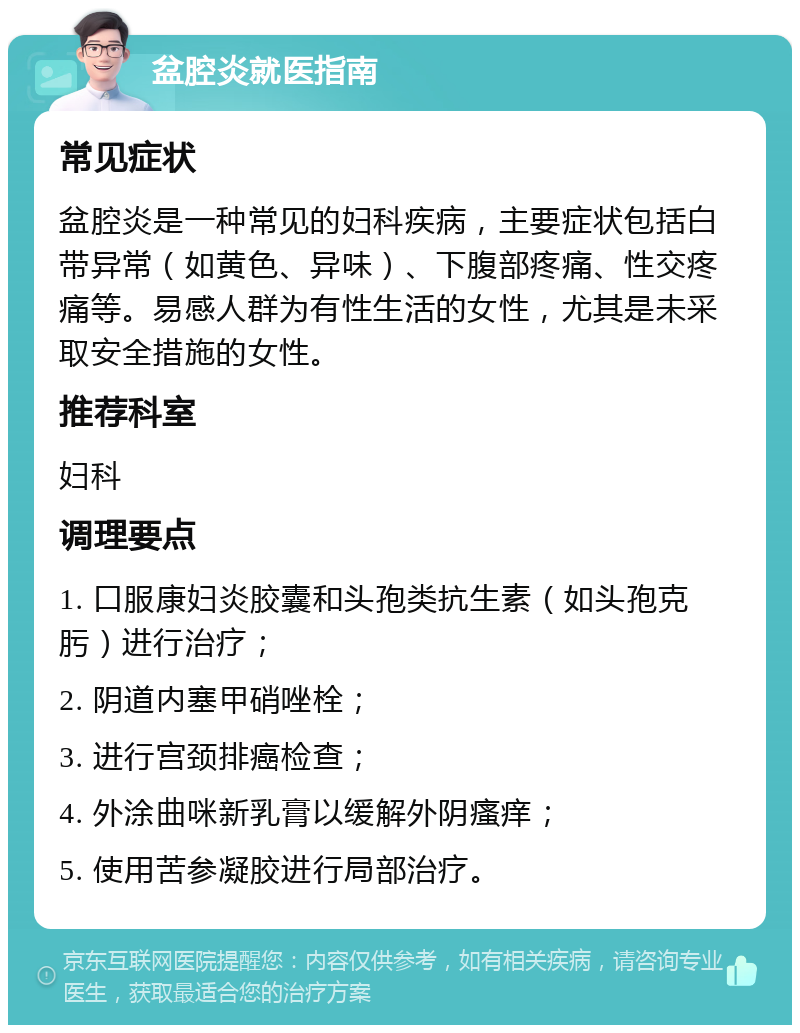 盆腔炎就医指南 常见症状 盆腔炎是一种常见的妇科疾病，主要症状包括白带异常（如黄色、异味）、下腹部疼痛、性交疼痛等。易感人群为有性生活的女性，尤其是未采取安全措施的女性。 推荐科室 妇科 调理要点 1. 口服康妇炎胶囊和头孢类抗生素（如头孢克肟）进行治疗； 2. 阴道内塞甲硝唑栓； 3. 进行宫颈排癌检查； 4. 外涂曲咪新乳膏以缓解外阴瘙痒； 5. 使用苦参凝胶进行局部治疗。