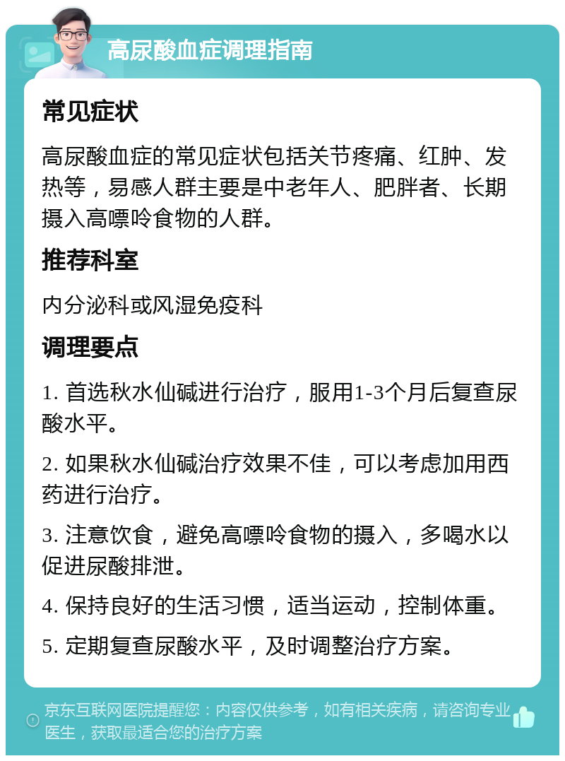 高尿酸血症调理指南 常见症状 高尿酸血症的常见症状包括关节疼痛、红肿、发热等，易感人群主要是中老年人、肥胖者、长期摄入高嘌呤食物的人群。 推荐科室 内分泌科或风湿免疫科 调理要点 1. 首选秋水仙碱进行治疗，服用1-3个月后复查尿酸水平。 2. 如果秋水仙碱治疗效果不佳，可以考虑加用西药进行治疗。 3. 注意饮食，避免高嘌呤食物的摄入，多喝水以促进尿酸排泄。 4. 保持良好的生活习惯，适当运动，控制体重。 5. 定期复查尿酸水平，及时调整治疗方案。