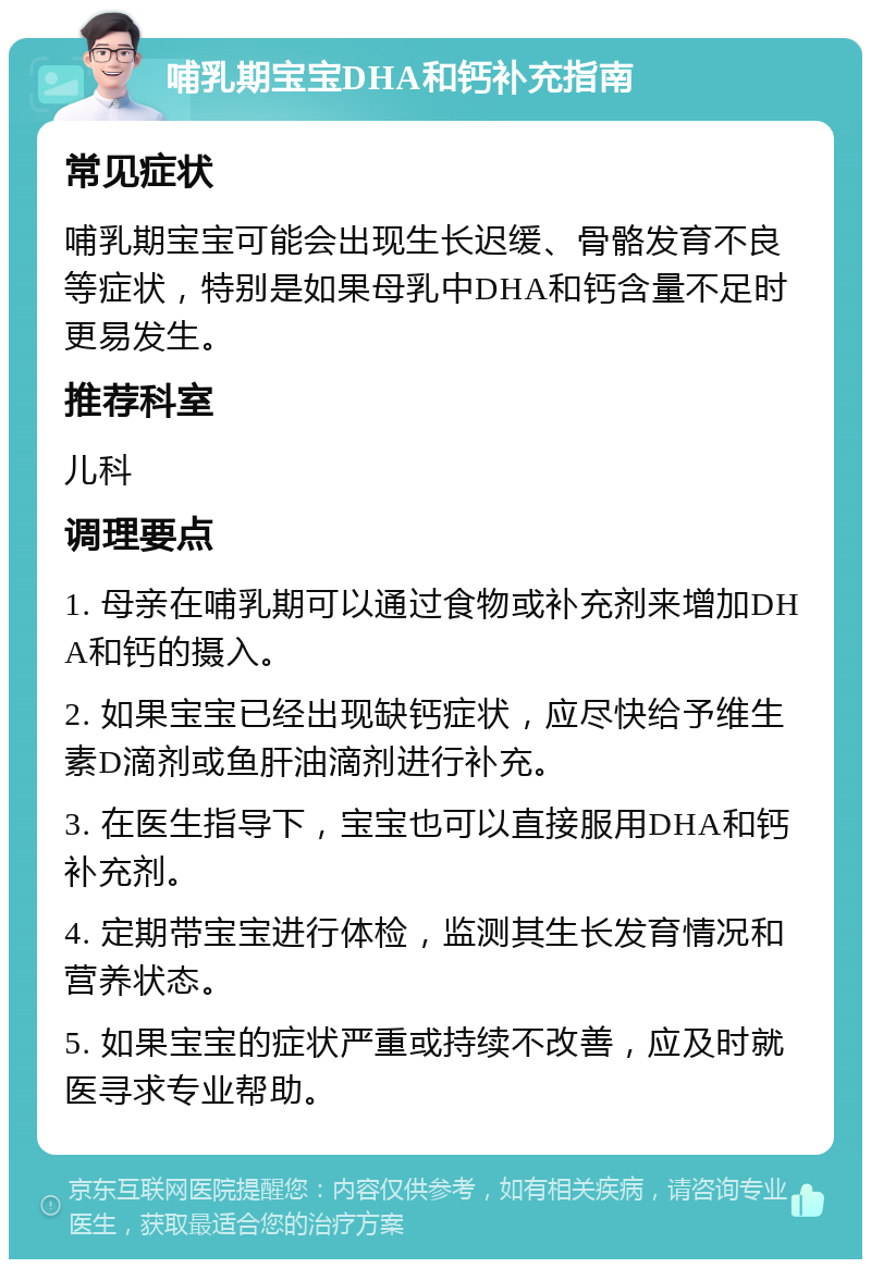 哺乳期宝宝DHA和钙补充指南 常见症状 哺乳期宝宝可能会出现生长迟缓、骨骼发育不良等症状，特别是如果母乳中DHA和钙含量不足时更易发生。 推荐科室 儿科 调理要点 1. 母亲在哺乳期可以通过食物或补充剂来增加DHA和钙的摄入。 2. 如果宝宝已经出现缺钙症状，应尽快给予维生素D滴剂或鱼肝油滴剂进行补充。 3. 在医生指导下，宝宝也可以直接服用DHA和钙补充剂。 4. 定期带宝宝进行体检，监测其生长发育情况和营养状态。 5. 如果宝宝的症状严重或持续不改善，应及时就医寻求专业帮助。